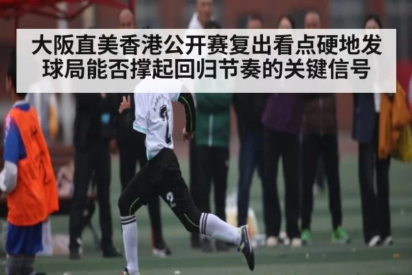 大阪直美香港公开赛复出看点硬地发球局能否撑起回归节奏的关键信号 | JisuEsports